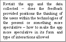 Revisit the app and the data collected – does the feedback provided positions the thinking of the users within the technologies of the present or something more speculative – how to make the app more speculative in its form and type of interactions allowed